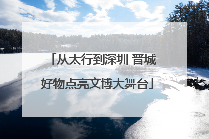 从太行到深圳 晋城好物点亮文博大舞台