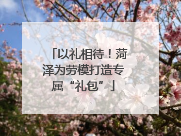 以礼相待！菏泽为劳模打造专属“礼包”