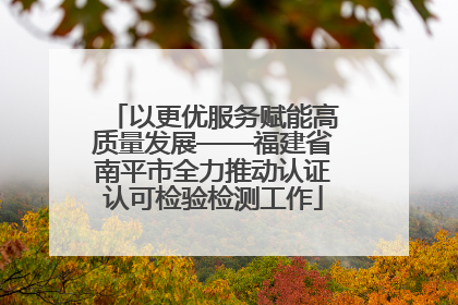 以更优服务赋能高质量发展——福建省南平市全力推动认证认可检验检测工作