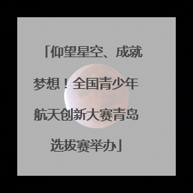 仰望星空、成就梦想！全国青少年航天创新大赛青岛选拔赛举办