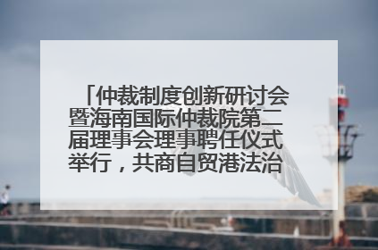 仲裁制度创新研讨会暨海南国际仲裁院第二届理事会理事聘任仪式举行，共商自贸港法治建设新路径
