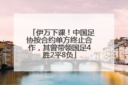 伊万下课！中国足协按合约单方终止合作，其曾带领国足4胜2平8负