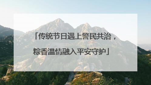 传统节日遇上警民共治，粽香温情融入平安守护