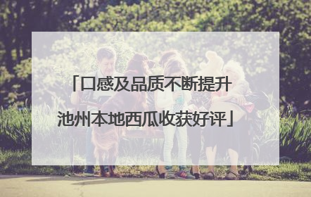 口感及品质不断提升 池州本地西瓜收获好评