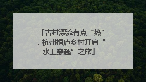 古村漂流有点“热”，杭州桐庐乡村开启“水上穿越”之旅
