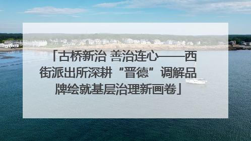 古桥新治 善治连心——西街派出所深耕“晋德”调解品牌绘就基层治理新画卷