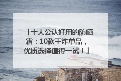 十大公认好用的防晒霜：10款王炸单品，优质选择值得一试！