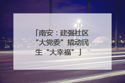 南安：建强社区“大党委”撬动民生“大幸福”