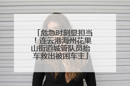 危急时刻显担当！连云港海州花果山街道城管队员抬车救出被困车主