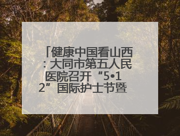 健康中国看山西：大同市第五人民医院召开“5•12”国际护士节暨优秀护理集体与优秀护理工作者表彰大会