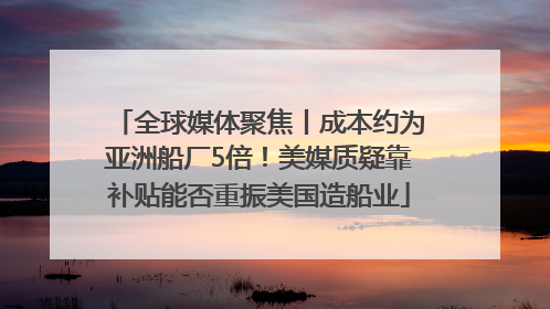 全球媒体聚焦丨成本约为亚洲船厂5倍！美媒质疑靠补贴能否重振美国造船业