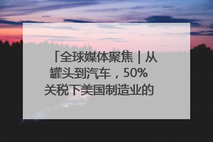 全球媒体聚焦｜从罐头到汽车，50%关税下美国制造业的“生死劫”