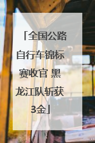 全国公路自行车锦标赛收官 黑龙江队斩获3金