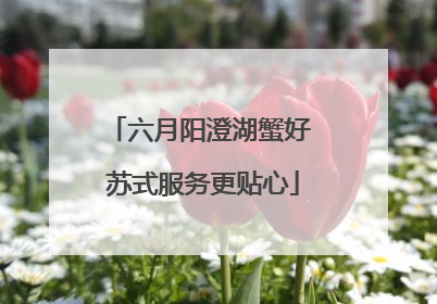 六月阳澄湖蟹好 苏式服务更贴心