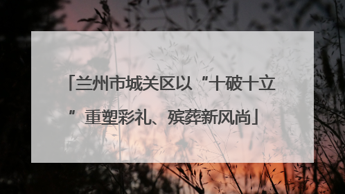 兰州市城关区以“十破十立”重塑彩礼、殡葬新风尚