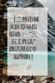 兰州市城关区草场街街道：“三五工作法”激活基层幸福细胞