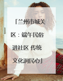 兰州市城关区：端午民俗进社区 传统文化润民心