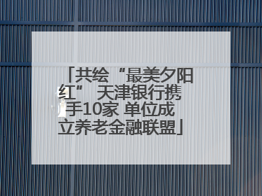 共绘“最美夕阳红” 天津银行携手10家 单位成立养老金融联盟