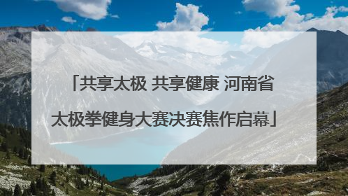共享太极 共享健康 河南省太极拳健身大赛决赛焦作启幕
