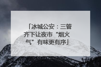 冰城公安：三管齐下让夜市“烟火气”有味更有序