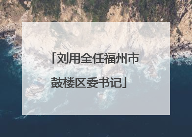 刘用全任福州市鼓楼区委书记