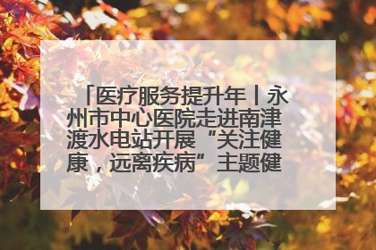 医疗服务提升年丨永州市中心医院走进南津渡水电站开展“关注健康，远离疾病”主题健康促进活动