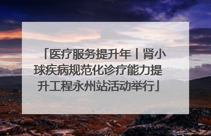 医疗服务提升年丨肾小球疾病规范化诊疗能力提升工程永州站活动举行