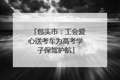 包头市：工会爱心送考车为高考学子保驾护航