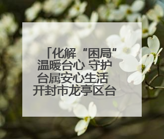 化解“困局”温暖台心 守护台属安心生活 开封市龙亭区台联积极解决台属生活难题