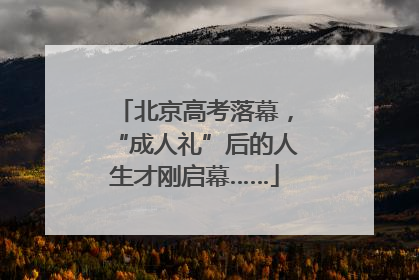 北京高考落幕，“成人礼”后的人生才刚启幕……