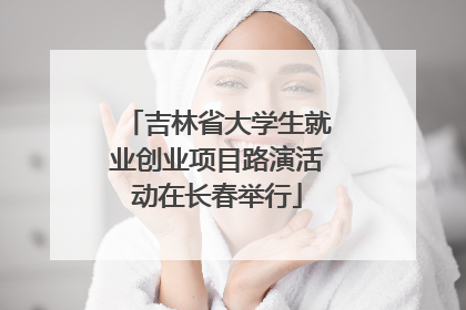 吉林省大学生就业创业项目路演活动在长春举行