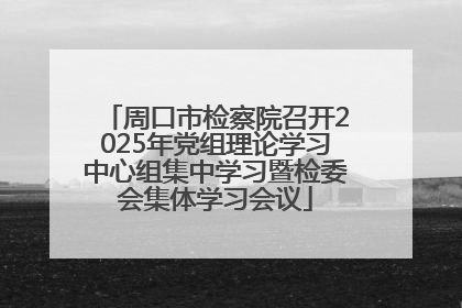 周口市检察院召开2025年党组理论学习中心组集中学习暨检委会集体学习会议