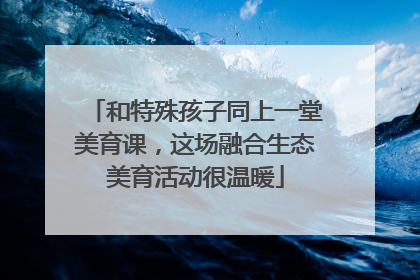 和特殊孩子同上一堂美育课，这场融合生态美育活动很温暖