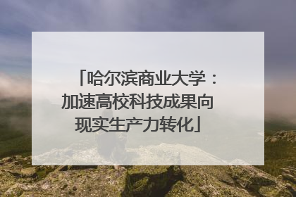 哈尔滨商业大学：加速高校科技成果向现实生产力转化