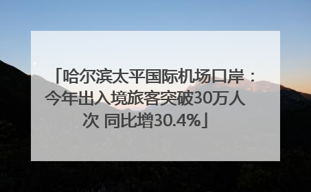 哈尔滨太平国际机场口岸：今年出入境旅客突破30万人次 同比增30.4%