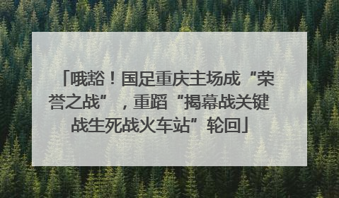哦豁！国足重庆主场成“荣誉之战”，重蹈“揭幕战关键战生死战火车站”轮回