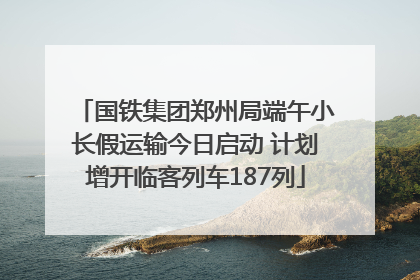 国铁集团郑州局端午小长假运输今日启动 计划增开临客列车187列