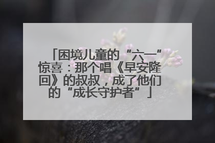 困境儿童的“六一”惊喜：那个唱《早安隆回》的叔叔，成了他们的“成长守护者”