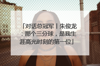 对话总冠军丨朱俊龙：那个三分球，是我生涯高光时刻的第一位