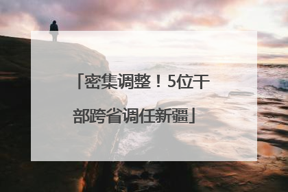 密集调整！5位干部跨省调任新疆