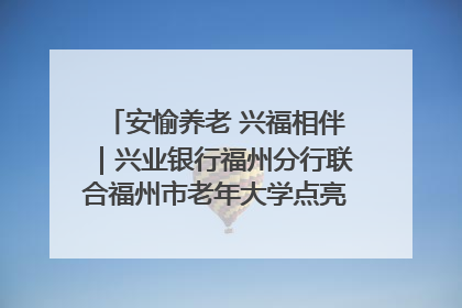 安愉养老 兴福相伴｜兴业银行福州分行联合福州市老年大学点亮安愉文化生活