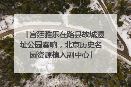 宫廷雅乐在路县故城遗址公园奏响，北京历史名园资源植入副中心