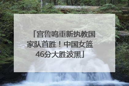 宫鲁鸣重新执教国家队首胜！中国女篮46分大胜波黑