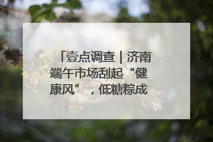 壹点调查｜济南端午市场刮起“健康风”，低糖粽成消费者“新宠”