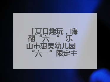 夏日趣玩，嗨翻“六一” 乐山市惠灵幼儿园“六一”限定主题周欢乐来袭
