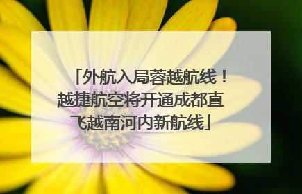 外航入局蓉越航线！越捷航空将开通成都直飞越南河内新航线