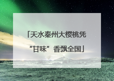 天水秦州大樱桃凭“甘味”香飘全国