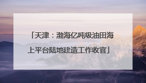天津：渤海亿吨级油田海上平台陆地建造工作收官
