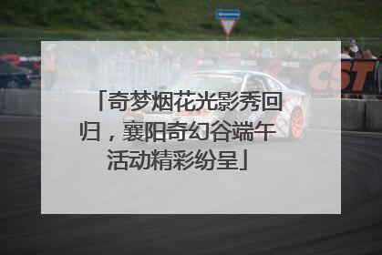 奇梦烟花光影秀回归，襄阳奇幻谷端午活动精彩纷呈