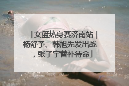 女篮热身赛济南站｜杨舒予、韩旭先发出战，张子宇替补待命